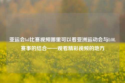 亚运会lol比赛视频哪里可以看亚洲运动会与LOL赛事的结合——观看精彩视频的地方